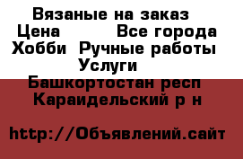 Вязаные на заказ › Цена ­ 800 - Все города Хобби. Ручные работы » Услуги   . Башкортостан респ.,Караидельский р-н